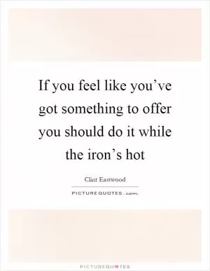 If you feel like you’ve got something to offer you should do it while the iron’s hot Picture Quote #1