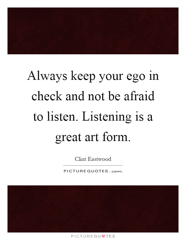 Always keep your ego in check and not be afraid to listen. Listening is a great art form Picture Quote #1