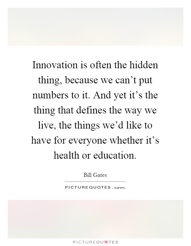Innovation is often the hidden thing, because we can't put numbers to it. And yet it's the thing that defines the way we live, the things we'd like to have for everyone whether it's health or education Picture Quote #1