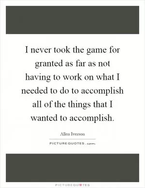 I never took the game for granted as far as not having to work on what I needed to do to accomplish all of the things that I wanted to accomplish Picture Quote #1