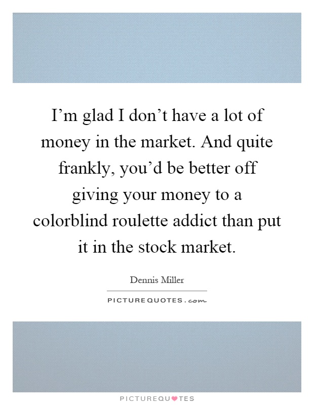 I'm glad I don't have a lot of money in the market. And quite frankly, you'd be better off giving your money to a colorblind roulette addict than put it in the stock market Picture Quote #1