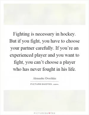 Fighting is necessary in hockey. But if you fight, you have to choose your partner carefully. If you’re an experienced player and you want to fight, you can’t choose a player who has never fought in his life Picture Quote #1