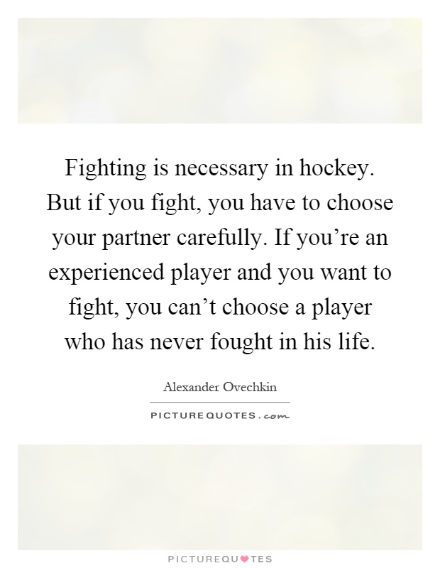 Fighting is necessary in hockey. But if you fight, you have to choose your partner carefully. If you're an experienced player and you want to fight, you can't choose a player who has never fought in his life Picture Quote #1