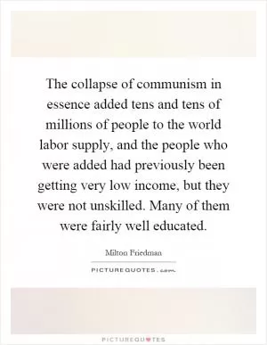 The collapse of communism in essence added tens and tens of millions of people to the world labor supply, and the people who were added had previously been getting very low income, but they were not unskilled. Many of them were fairly well educated Picture Quote #1