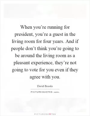 When you’re running for president, you’re a guest in the living room for four years. And if people don’t think you’re going to be around the living room as a pleasant experience, they’re not going to vote for you even if they agree with you Picture Quote #1