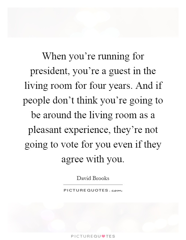 When you're running for president, you're a guest in the living room for four years. And if people don't think you're going to be around the living room as a pleasant experience, they're not going to vote for you even if they agree with you Picture Quote #1