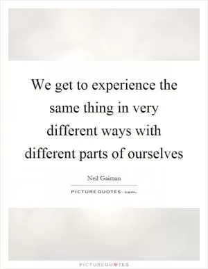 We get to experience the same thing in very different ways with different parts of ourselves Picture Quote #1