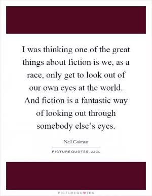 I was thinking one of the great things about fiction is we, as a race, only get to look out of our own eyes at the world. And fiction is a fantastic way of looking out through somebody else’s eyes Picture Quote #1
