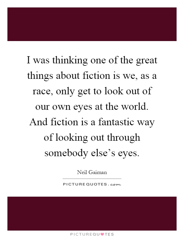 I was thinking one of the great things about fiction is we, as a race, only get to look out of our own eyes at the world. And fiction is a fantastic way of looking out through somebody else's eyes Picture Quote #1