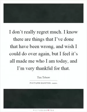 I don’t really regret much. I know there are things that I’ve done that have been wrong, and wish I could do over again, but I feel it’s all made me who I am today, and I’m very thankful for that Picture Quote #1