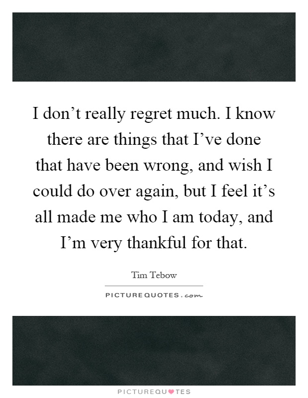 I don't really regret much. I know there are things that I've done that have been wrong, and wish I could do over again, but I feel it's all made me who I am today, and I'm very thankful for that Picture Quote #1