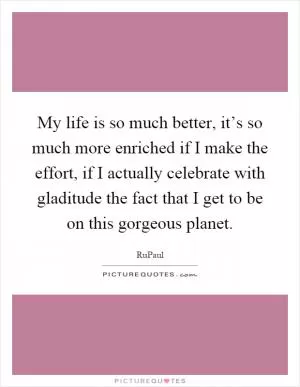 My life is so much better, it’s so much more enriched if I make the effort, if I actually celebrate with gladitude the fact that I get to be on this gorgeous planet Picture Quote #1