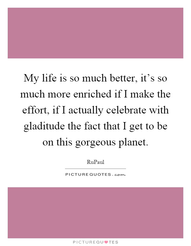 My life is so much better, it's so much more enriched if I make the effort, if I actually celebrate with gladitude the fact that I get to be on this gorgeous planet Picture Quote #1