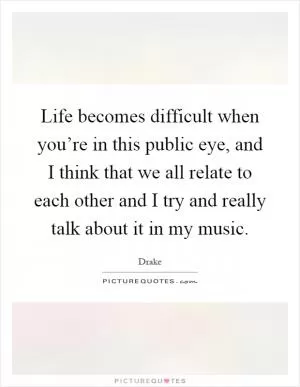 Life becomes difficult when you’re in this public eye, and I think that we all relate to each other and I try and really talk about it in my music Picture Quote #1