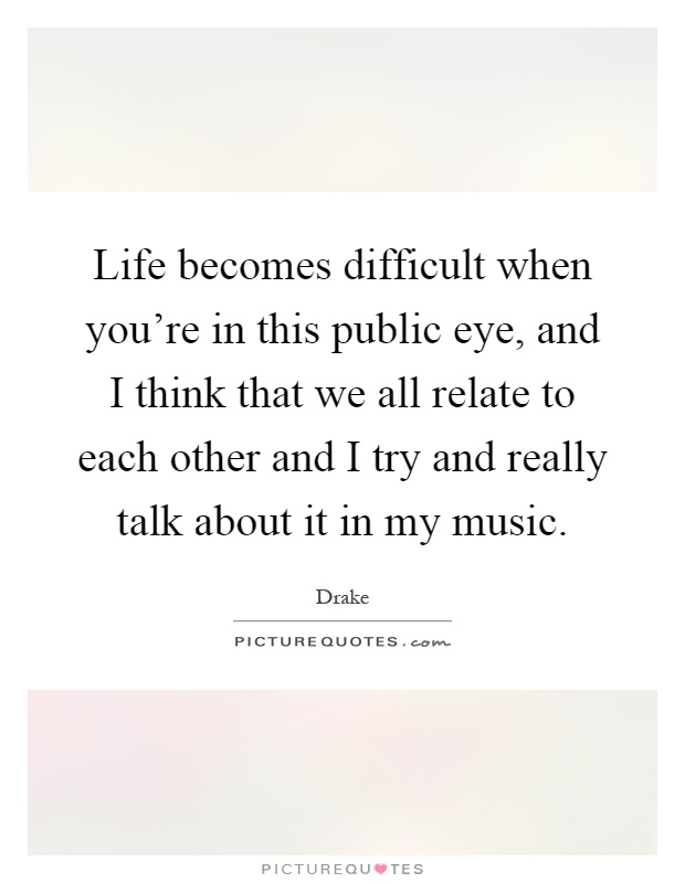 Life becomes difficult when you're in this public eye, and I think that we all relate to each other and I try and really talk about it in my music Picture Quote #1