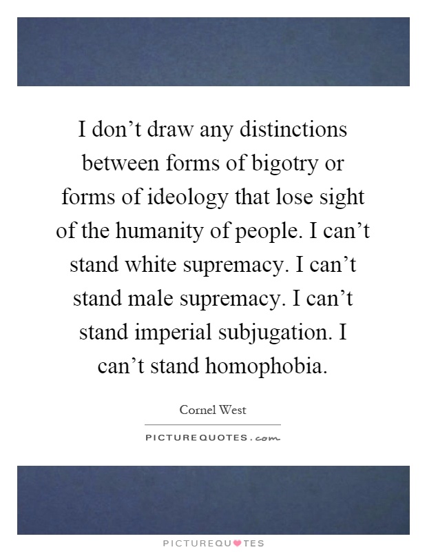 I don't draw any distinctions between forms of bigotry or forms of ideology that lose sight of the humanity of people. I can't stand white supremacy. I can't stand male supremacy. I can't stand imperial subjugation. I can't stand homophobia Picture Quote #1