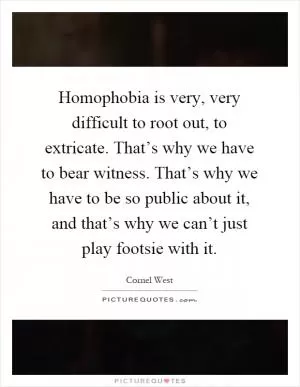 Homophobia is very, very difficult to root out, to extricate. That’s why we have to bear witness. That’s why we have to be so public about it, and that’s why we can’t just play footsie with it Picture Quote #1