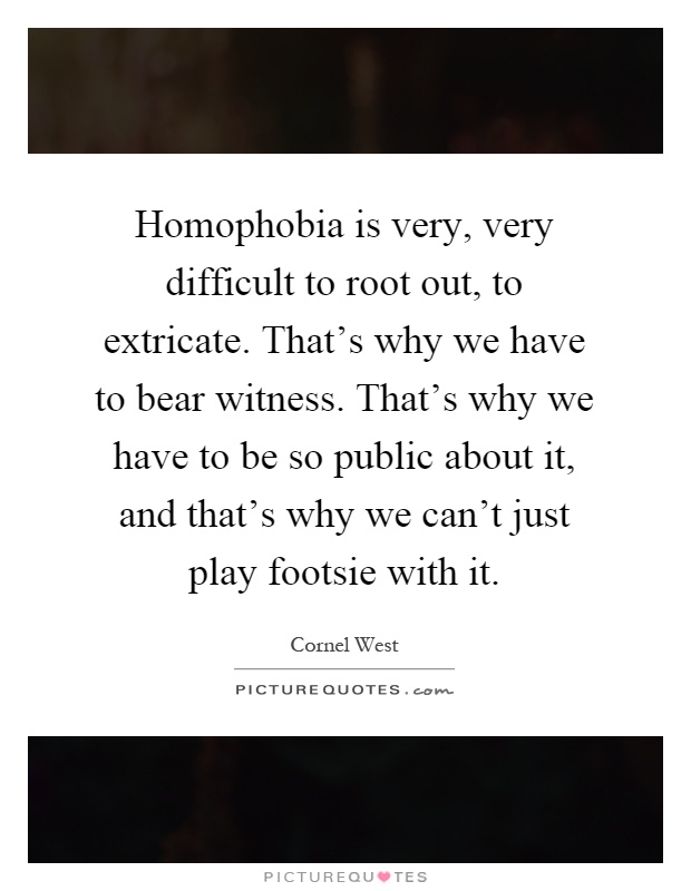Homophobia is very, very difficult to root out, to extricate. That's why we have to bear witness. That's why we have to be so public about it, and that's why we can't just play footsie with it Picture Quote #1