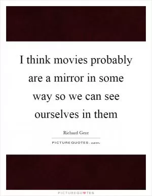 I think movies probably are a mirror in some way so we can see ourselves in them Picture Quote #1