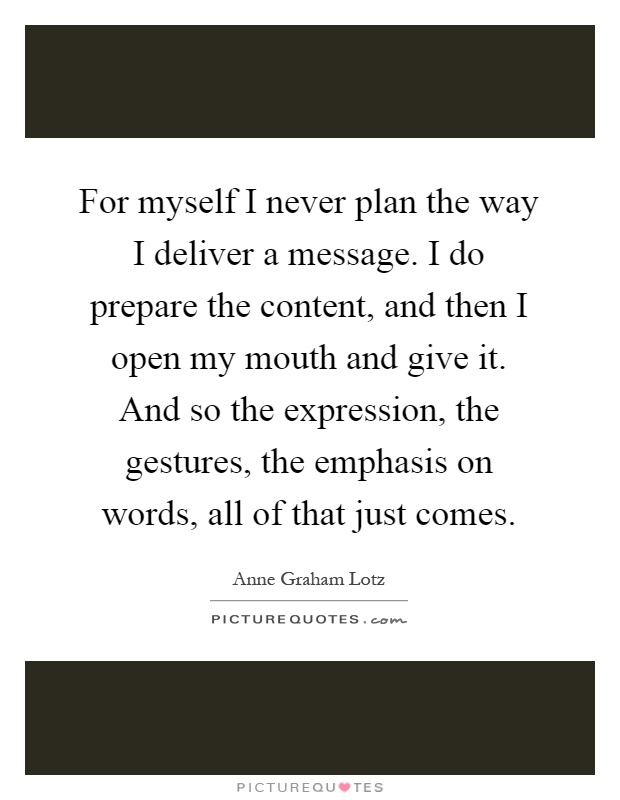 For myself I never plan the way I deliver a message. I do prepare the content, and then I open my mouth and give it. And so the expression, the gestures, the emphasis on words, all of that just comes Picture Quote #1