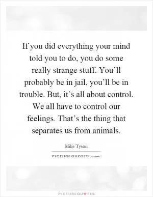If you did everything your mind told you to do, you do some really strange stuff. You’ll probably be in jail, you’ll be in trouble. But, it’s all about control. We all have to control our feelings. That’s the thing that separates us from animals Picture Quote #1