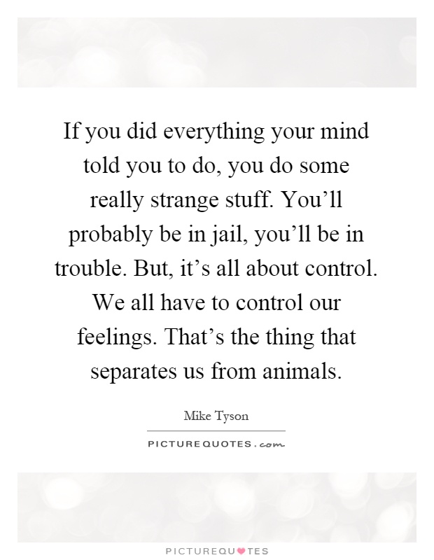 If you did everything your mind told you to do, you do some really strange stuff. You'll probably be in jail, you'll be in trouble. But, it's all about control. We all have to control our feelings. That's the thing that separates us from animals Picture Quote #1