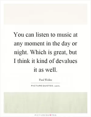 You can listen to music at any moment in the day or night. Which is great, but I think it kind of devalues it as well Picture Quote #1