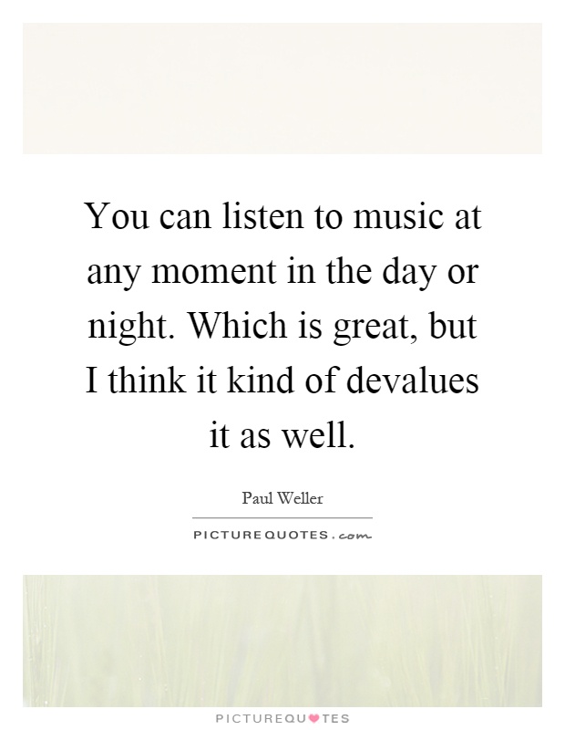 You can listen to music at any moment in the day or night. Which is great, but I think it kind of devalues it as well Picture Quote #1