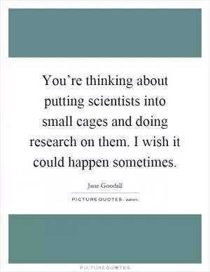 You’re thinking about putting scientists into small cages and doing research on them. I wish it could happen sometimes Picture Quote #1