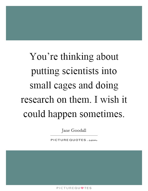 You're thinking about putting scientists into small cages and doing research on them. I wish it could happen sometimes Picture Quote #1