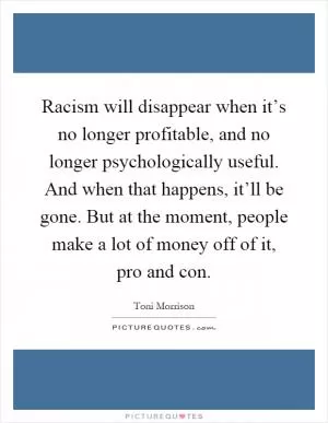 Racism will disappear when it’s no longer profitable, and no longer psychologically useful. And when that happens, it’ll be gone. But at the moment, people make a lot of money off of it, pro and con Picture Quote #1