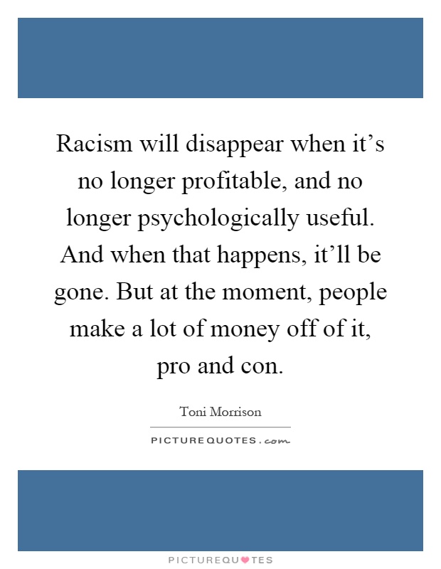 Racism will disappear when it's no longer profitable, and no longer psychologically useful. And when that happens, it'll be gone. But at the moment, people make a lot of money off of it, pro and con Picture Quote #1