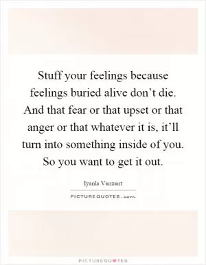 Stuff your feelings because feelings buried alive don’t die. And that fear or that upset or that anger or that whatever it is, it’ll turn into something inside of you. So you want to get it out Picture Quote #1