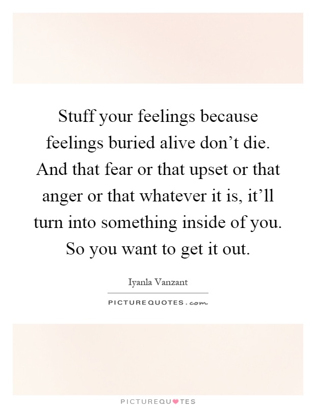 Stuff your feelings because feelings buried alive don't die. And that fear or that upset or that anger or that whatever it is, it'll turn into something inside of you. So you want to get it out Picture Quote #1