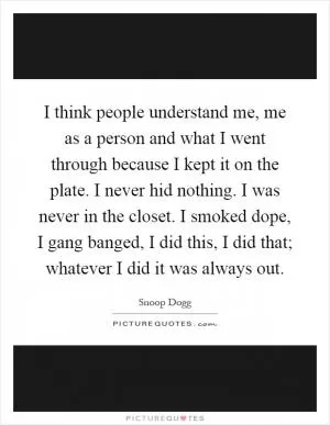 I think people understand me, me as a person and what I went through because I kept it on the plate. I never hid nothing. I was never in the closet. I smoked dope, I gang banged, I did this, I did that; whatever I did it was always out Picture Quote #1