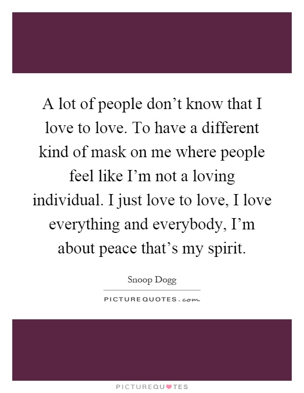 A lot of people don't know that I love to love. To have a different kind of mask on me where people feel like I'm not a loving individual. I just love to love, I love everything and everybody, I'm about peace that's my spirit Picture Quote #1