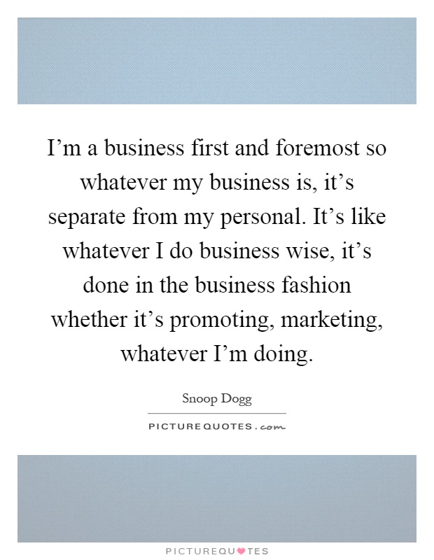 I'm a business first and foremost so whatever my business is, it's separate from my personal. It's like whatever I do business wise, it's done in the business fashion whether it's promoting, marketing, whatever I'm doing Picture Quote #1