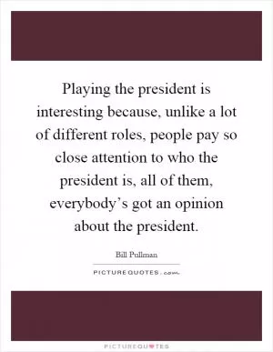 Playing the president is interesting because, unlike a lot of different roles, people pay so close attention to who the president is, all of them, everybody’s got an opinion about the president Picture Quote #1