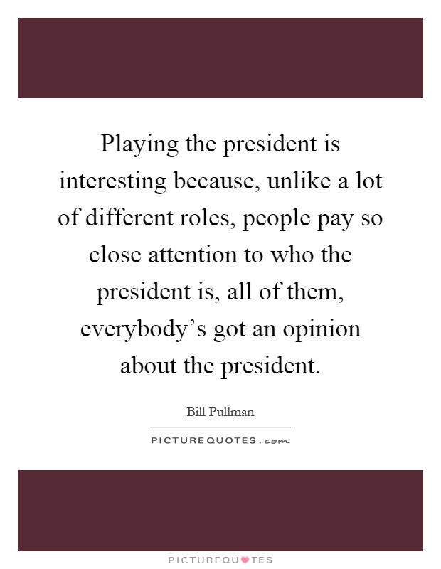 Playing the president is interesting because, unlike a lot of different roles, people pay so close attention to who the president is, all of them, everybody's got an opinion about the president Picture Quote #1