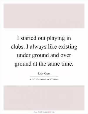 I started out playing in clubs. I always like existing under ground and over ground at the same time Picture Quote #1