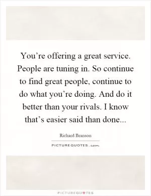 You’re offering a great service. People are tuning in. So continue to find great people, continue to do what you’re doing. And do it better than your rivals. I know that’s easier said than done Picture Quote #1