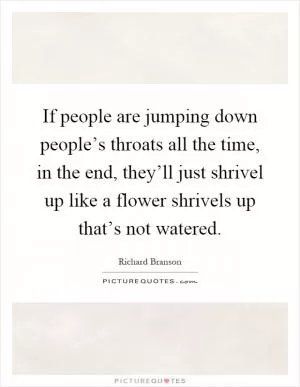 If people are jumping down people’s throats all the time, in the end, they’ll just shrivel up like a flower shrivels up that’s not watered Picture Quote #1