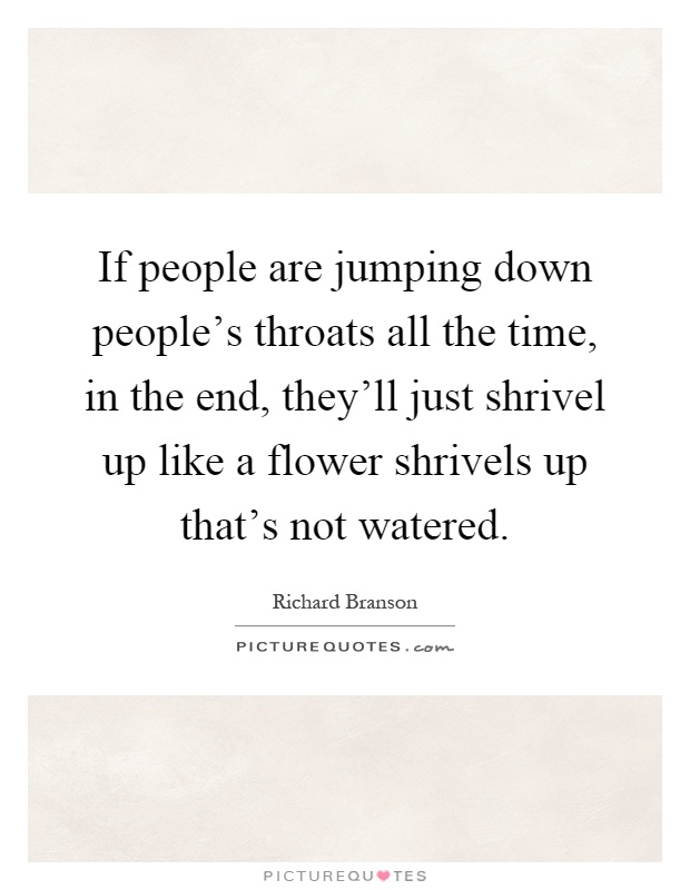 If people are jumping down people's throats all the time, in the end, they'll just shrivel up like a flower shrivels up that's not watered Picture Quote #1