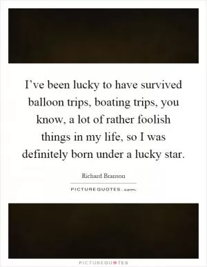 I’ve been lucky to have survived balloon trips, boating trips, you know, a lot of rather foolish things in my life, so I was definitely born under a lucky star Picture Quote #1