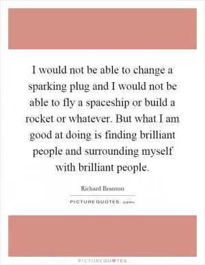 I would not be able to change a sparking plug and I would not be able to fly a spaceship or build a rocket or whatever. But what I am good at doing is finding brilliant people and surrounding myself with brilliant people Picture Quote #1