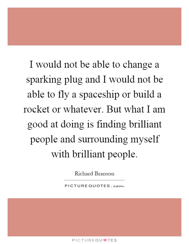 I would not be able to change a sparking plug and I would not be able to fly a spaceship or build a rocket or whatever. But what I am good at doing is finding brilliant people and surrounding myself with brilliant people Picture Quote #1