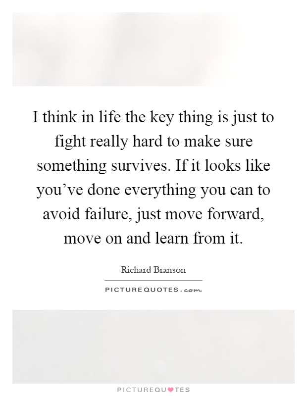 I think in life the key thing is just to fight really hard to make sure something survives. If it looks like you've done everything you can to avoid failure, just move forward, move on and learn from it Picture Quote #1