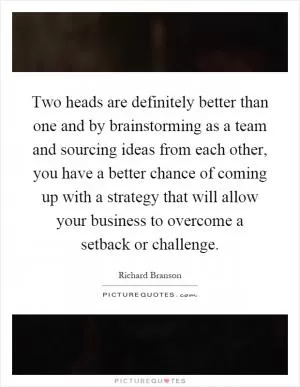 Two heads are definitely better than one and by brainstorming as a team and sourcing ideas from each other, you have a better chance of coming up with a strategy that will allow your business to overcome a setback or challenge Picture Quote #1