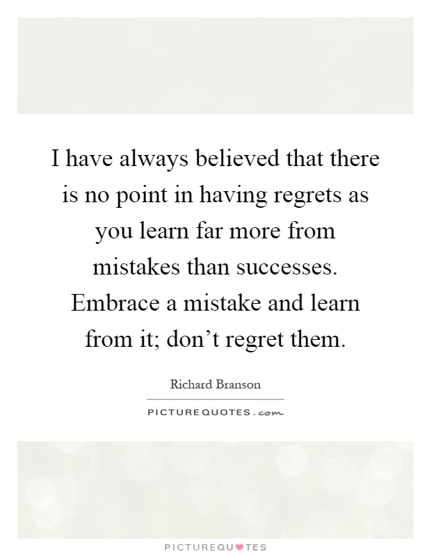 I have always believed that there is no point in having regrets as you learn far more from mistakes than successes. Embrace a mistake and learn from it; don't regret them Picture Quote #1