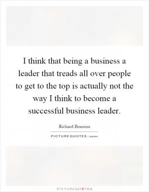 I think that being a business a leader that treads all over people to get to the top is actually not the way I think to become a successful business leader Picture Quote #1